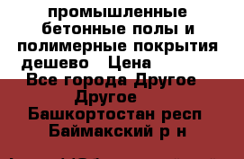 промышленные бетонные полы и полимерные покрытия дешево › Цена ­ 1 008 - Все города Другое » Другое   . Башкортостан респ.,Баймакский р-н